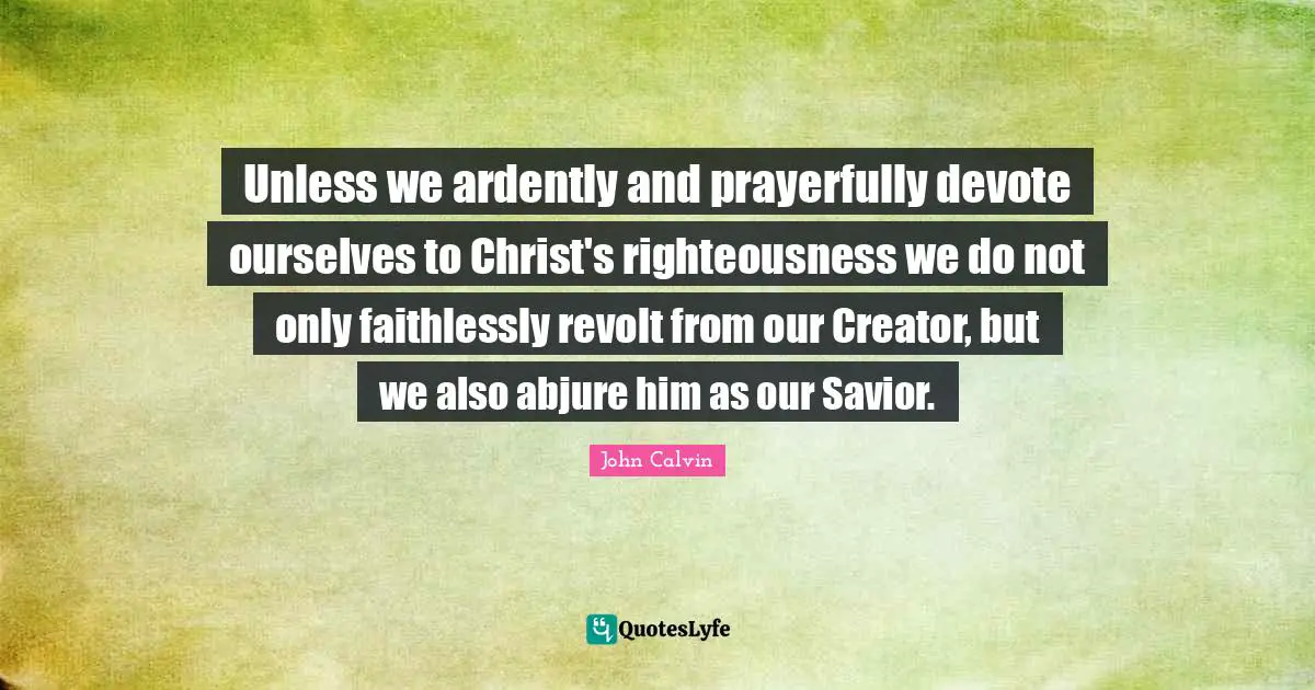 Unless we ardently and prayerfully devote ourselves to Christ's righteousness we do not only faithlessly revolt from our Creator, but we also abjure him as our Savior.