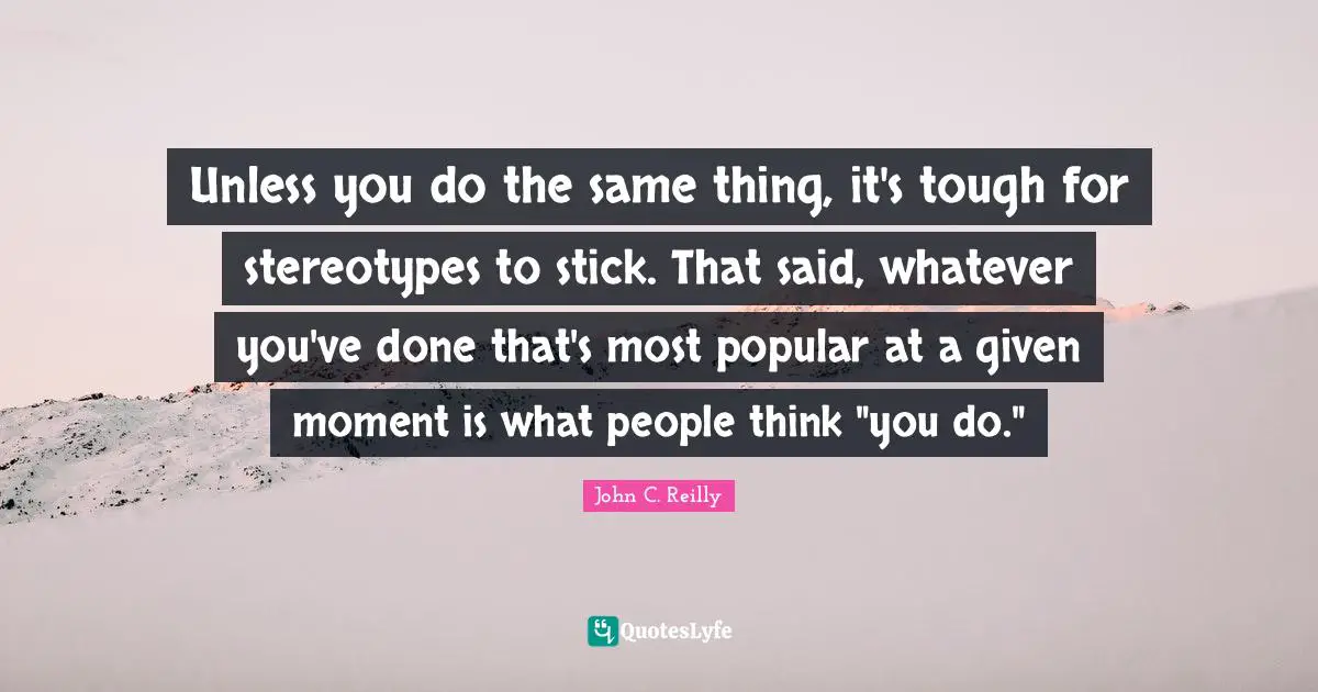Unless you do the same thing, it's tough for stereotypes to stick. That said, whatever you've done that's most popular at a given moment is what people think "you do."