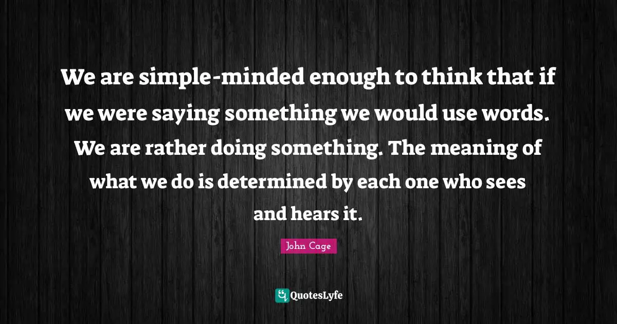 We are simple-minded enough to think that if we were saying something we would use words. We are rather doing something. The meaning of what we do is determined by each one who sees and hears it.