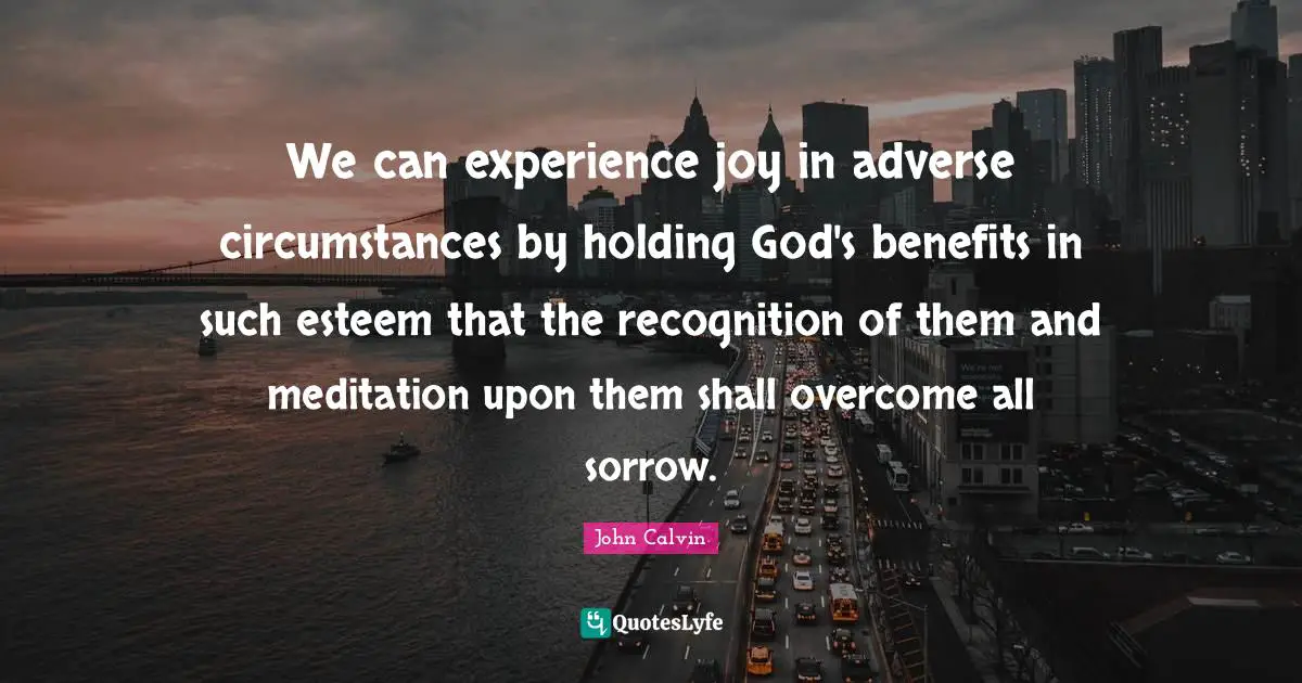 John Calvin Quotes: "We can experience joy in adverse circumstances by holding God's benefits in such esteem that the recognition of them and meditation upon them shall overcome all sorrow."
