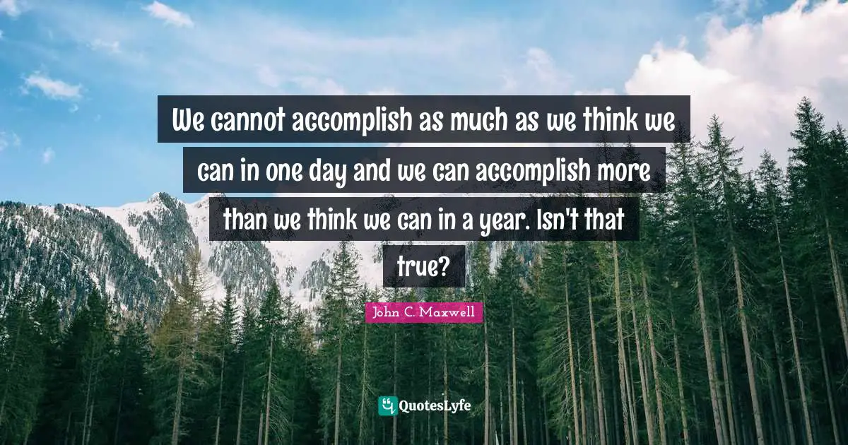 We cannot accomplish as much as we think we can in one day and we can accomplish more than we think we can in a year. Isn't that true?