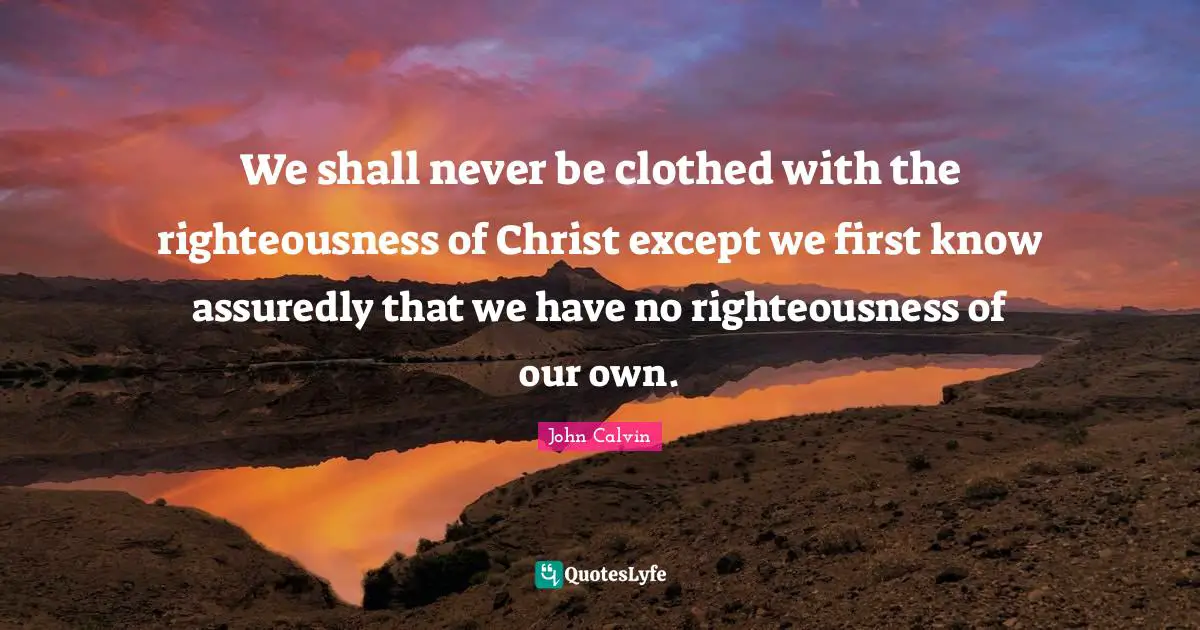 John Calvin Quotes: We shall never be clothed with the righteousness of Christ except we first know assuredly that we have no righteousness of our own.