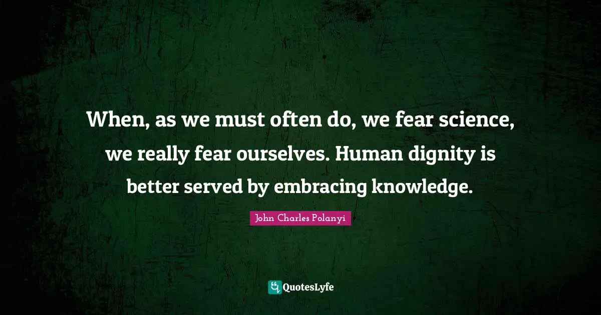 John Charles Polanyi Quotes: "When, as we must often do, we fear science, we really fear ourselves. Human dignity is better served by embracing knowledge."