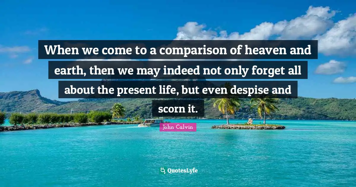 When we come to a comparison of heaven and earth, then we may indeed not only forget all about the present life, but even despise and scorn it.