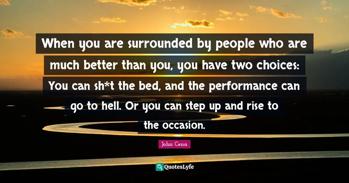 When you are surrounded by people who are much better than you, you have two choices: You can sh*t the bed, and the performance can go to hell. Or you can step up and rise to the occasion.