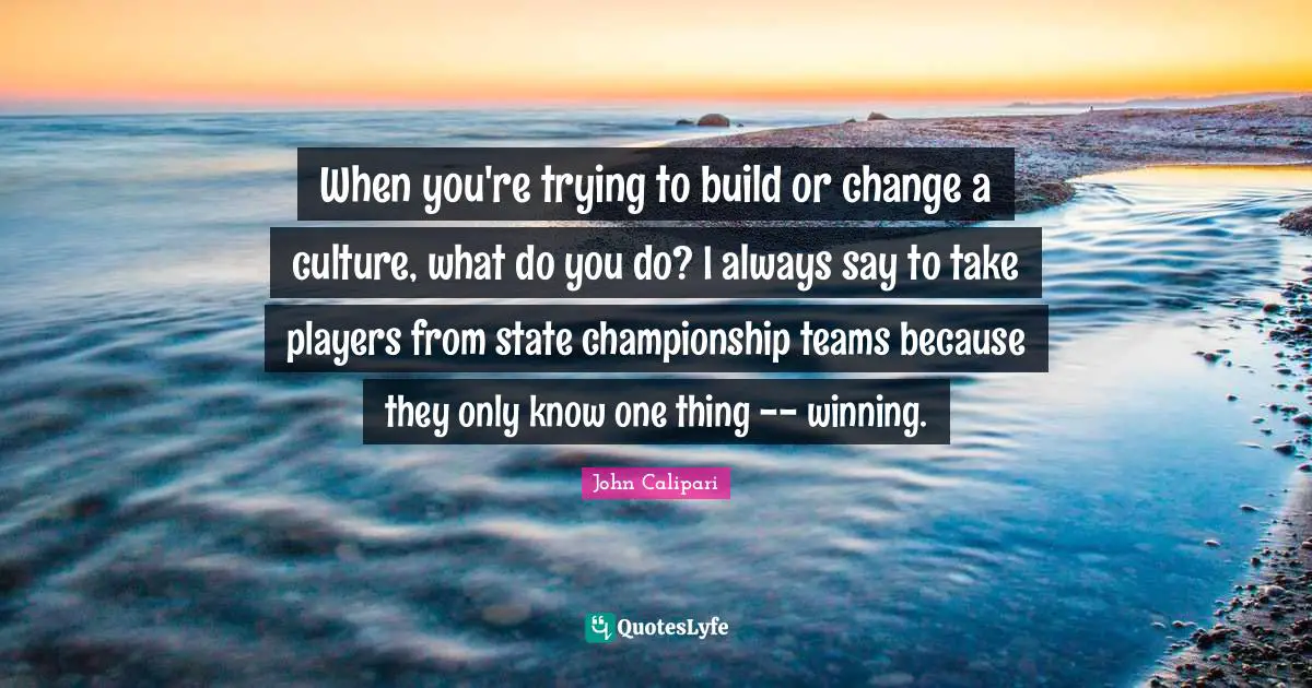 When you're trying to build or change a culture, what do you do? I always say to take players from state championship teams because they only know one thing -- winning.