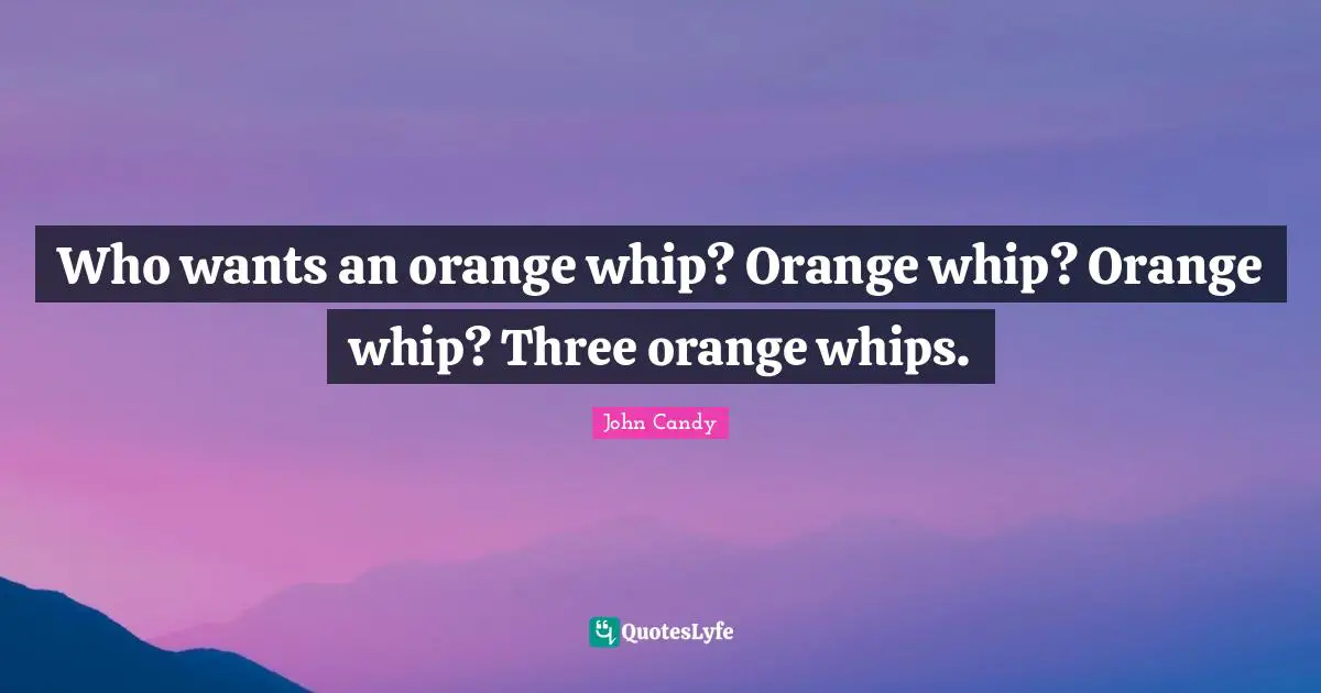Who wants an orange whip? Orange whip? Orange whip? Three orange whips.