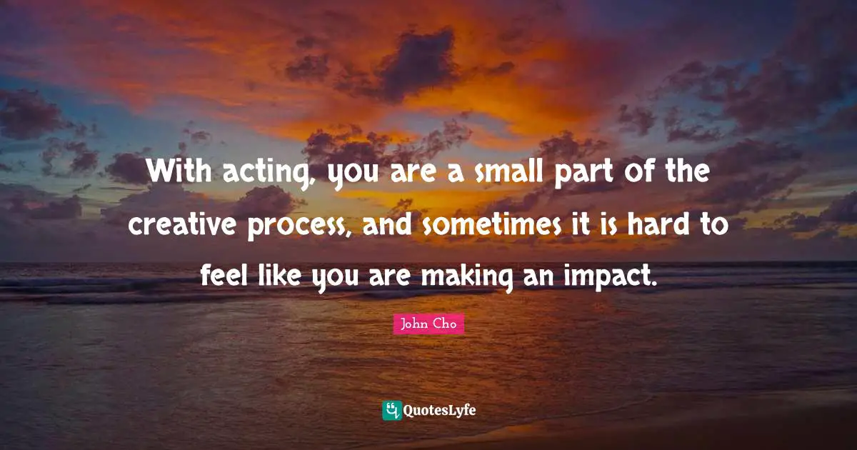With acting, you are a small part of the creative process, and sometimes it is hard to feel like you are making an impact.