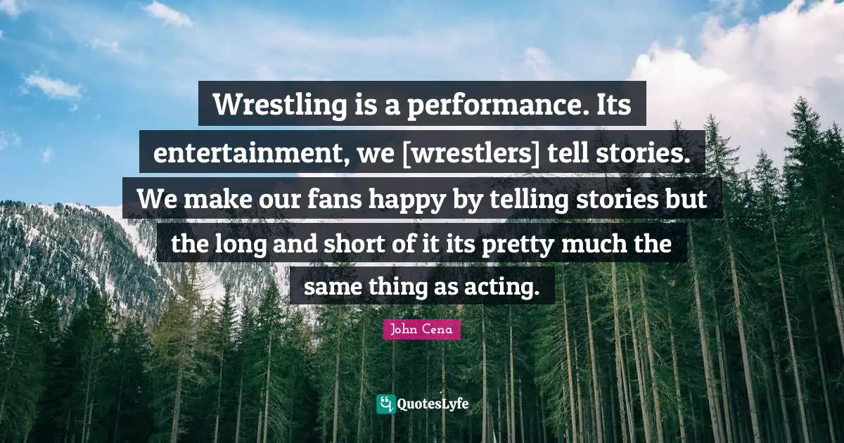 Wrestling is a performance. Its entertainment, we [wrestlers] tell stories. We make our fans happy by telling stories but the long and short of it its pretty much the same thing as acting.