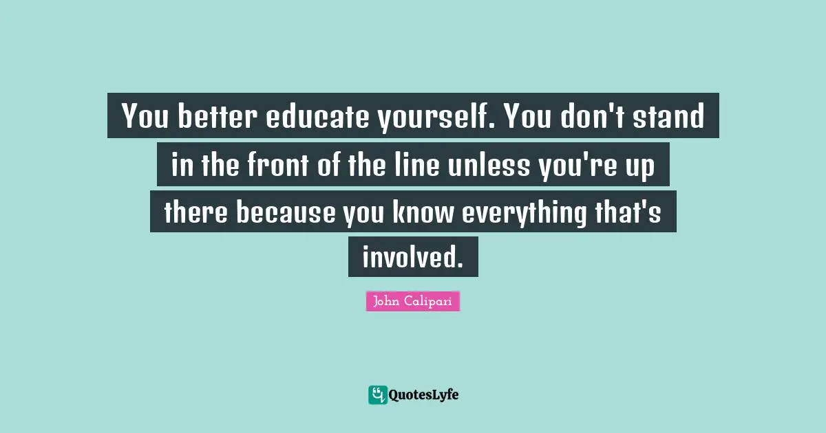 You better educate yourself. You don't stand in the front of the line unless you're up there because you know everything that's involved.