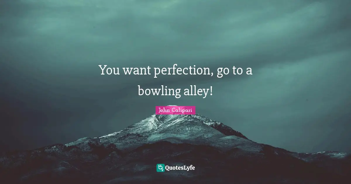 You want perfection, go to a bowling alley!