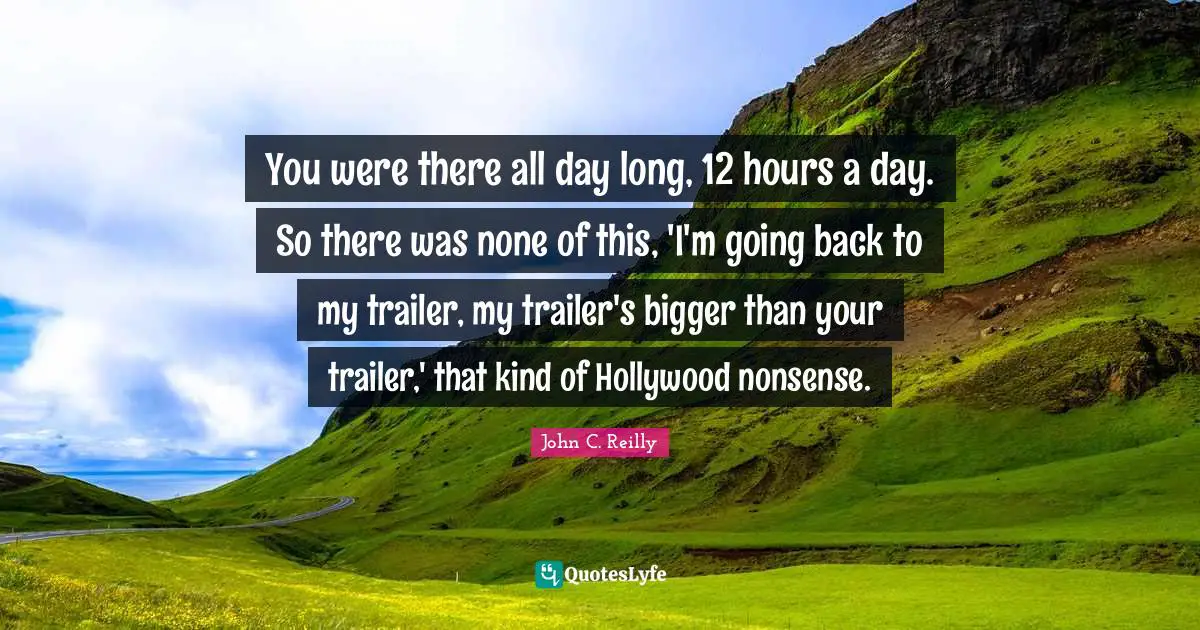 John C. Reilly Quotes: "You were there all day long, 12 hours a day. So there was none of this, 'I'm going back to my trailer, my trailer's bigger than your trailer,' that kind of Hollywood nonsense."