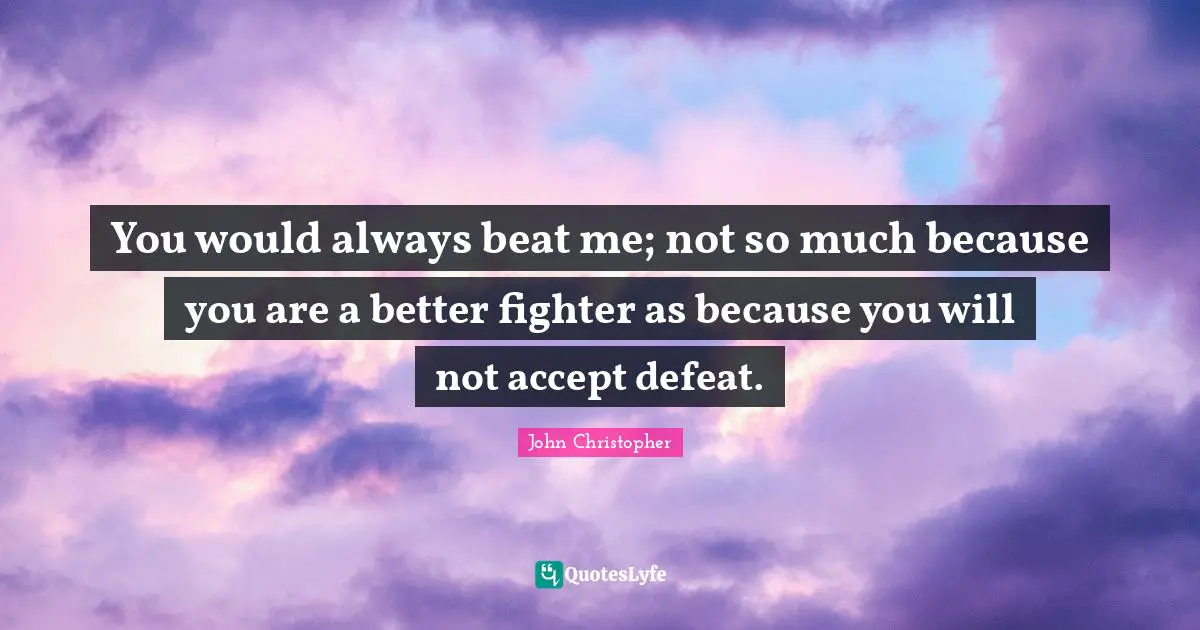 You would always beat me; not so much because you are a better fighter as because you will not accept defeat.