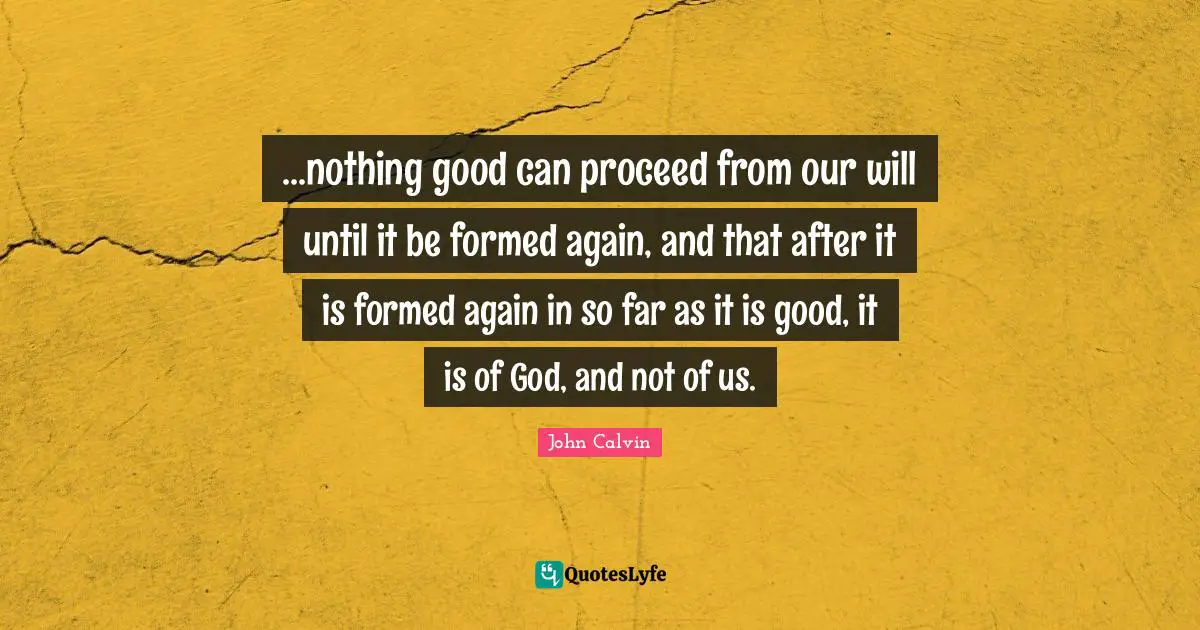 ...nothing good can proceed from our will until it be formed again, and that after it is formed again in so far as it is good, it is of God, and not of us.
