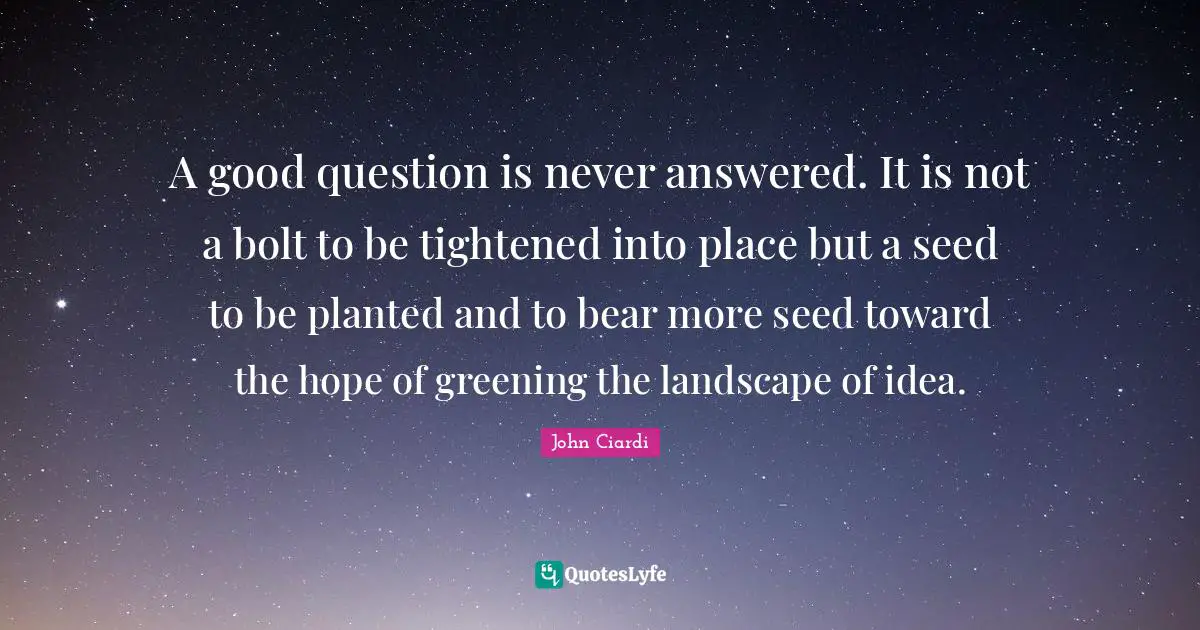 A good question is never answered. It is not a bolt to be tightened into place but a seed to be planted and to bear more seed toward the hope of greening the landscape of idea.
