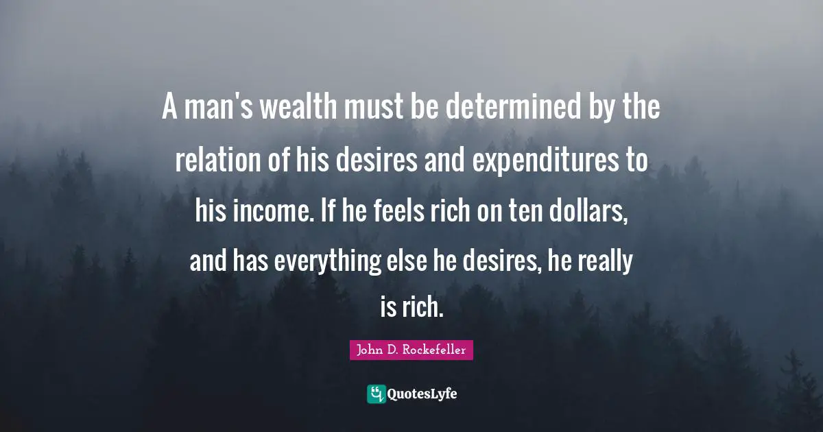 A man's wealth must be determined by the relation of his desires and expenditures to his income. If he feels rich on ten dollars, and has everything else he desires, he really is rich.