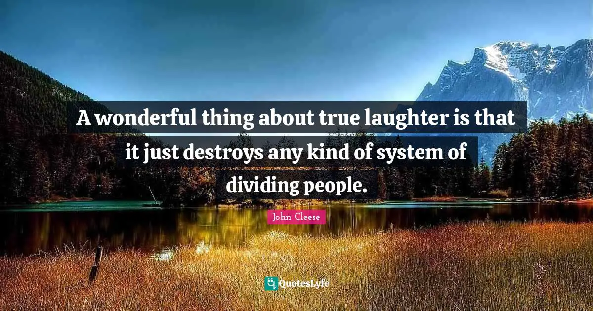 A wonderful thing about true laughter is that it just destroys any kind of system of dividing people.