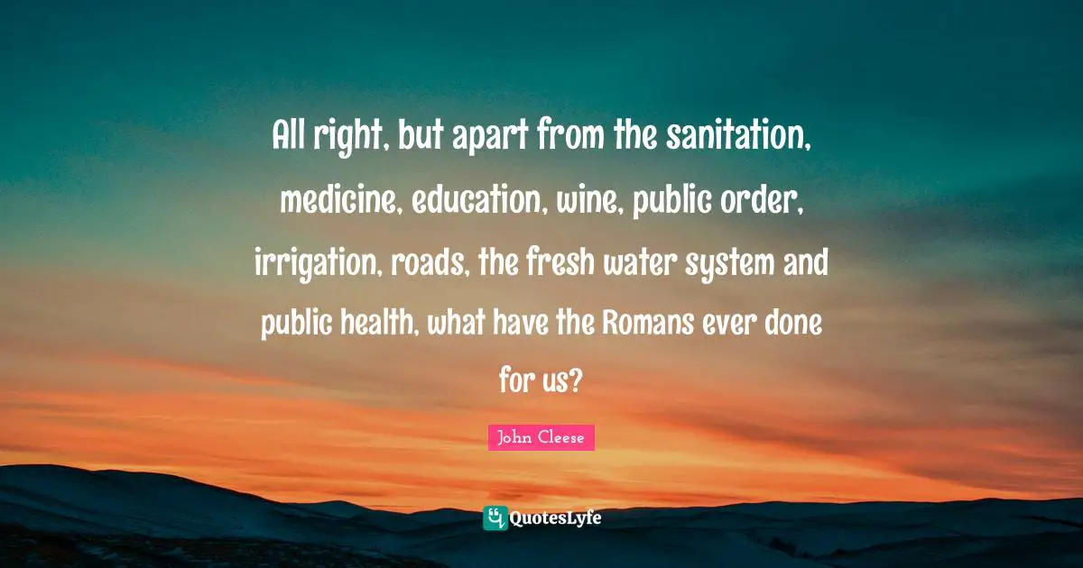 All right, but apart from the sanitation, medicine, education, wine, public order, irrigation, roads, the fresh water system and public health, what have the Romans ever done for us?