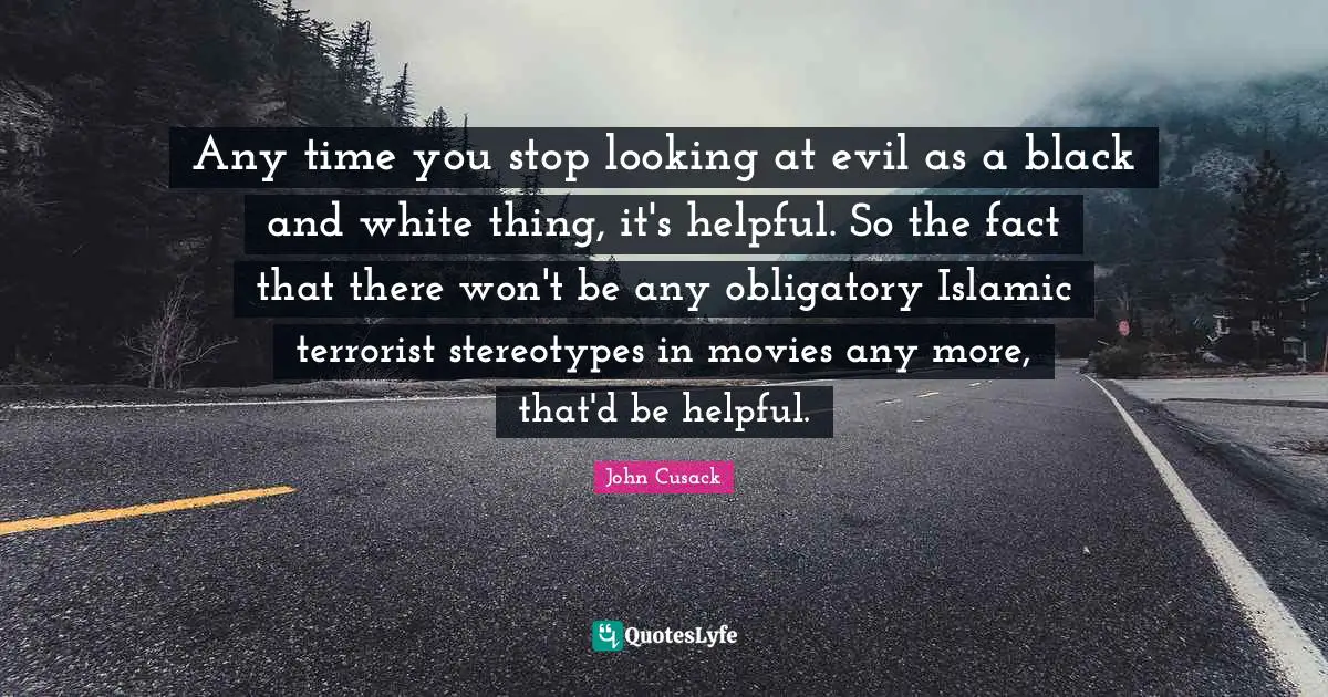 Any time you stop looking at evil as a black and white thing, it's helpful. So the fact that there won't be any obligatory Islamic terrorist stereotypes in movies any more, that'd be helpful.