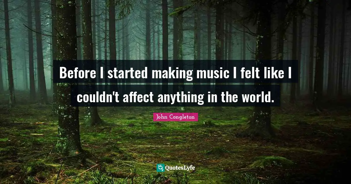 Before I started making music I felt like I couldn't affect anything in the world.