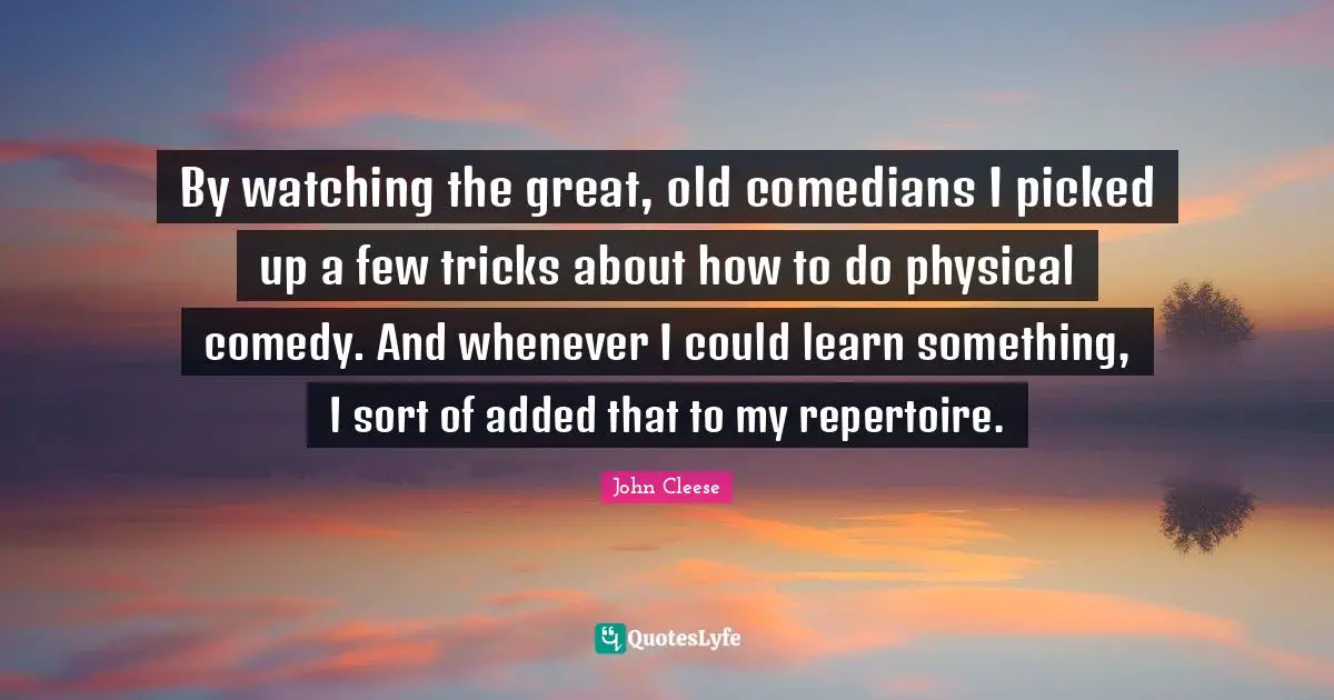 By watching the great, old comedians I picked up a few tricks about how to do physical comedy. And whenever I could learn something, I sort of added that to my repertoire.