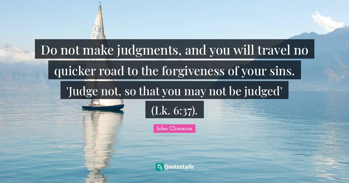 Do not make judgments, and you will travel no quicker road to the forgiveness of your sins. 'Judge not, so that you may not be judged' (Lk. 6:37).