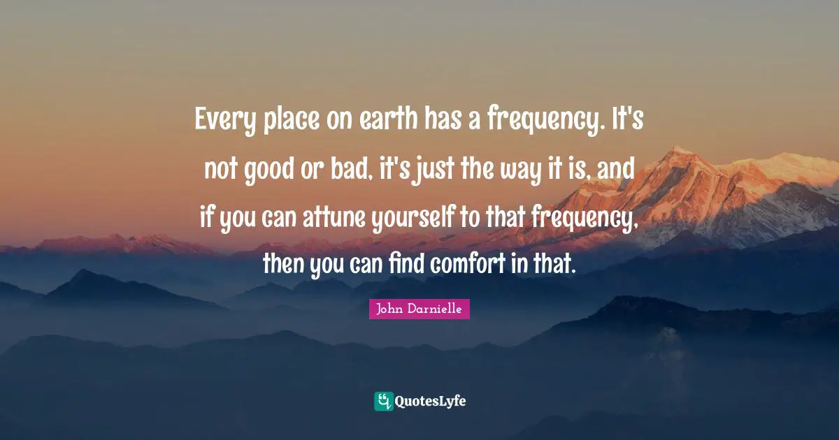 Every place on earth has a frequency. It's not good or bad, it's just the way it is, and if you can attune yourself to that frequency, then you can find comfort in that.