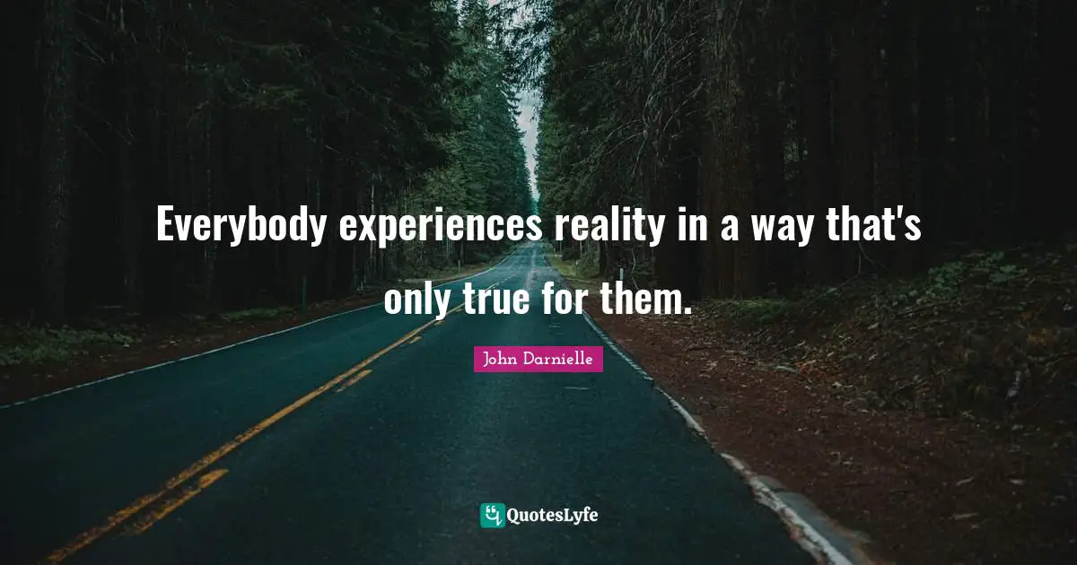 Everybody experiences reality in a way that's only true for them.