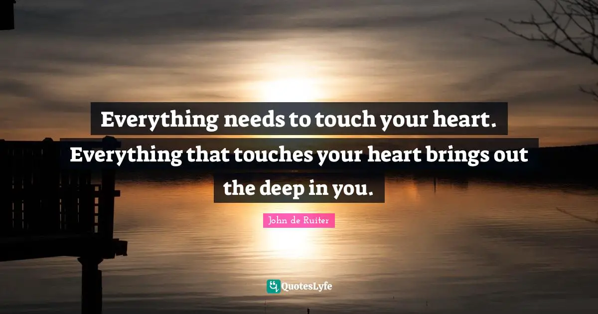 Everything needs to touch your heart. Everything that touches your heart brings out the deep in you.