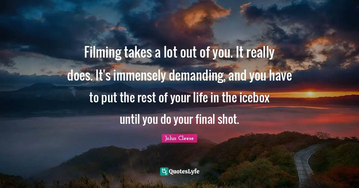 Filming takes a lot out of you. It really does. It's immensely demanding, and you have to put the rest of your life in the icebox until you do your final shot.