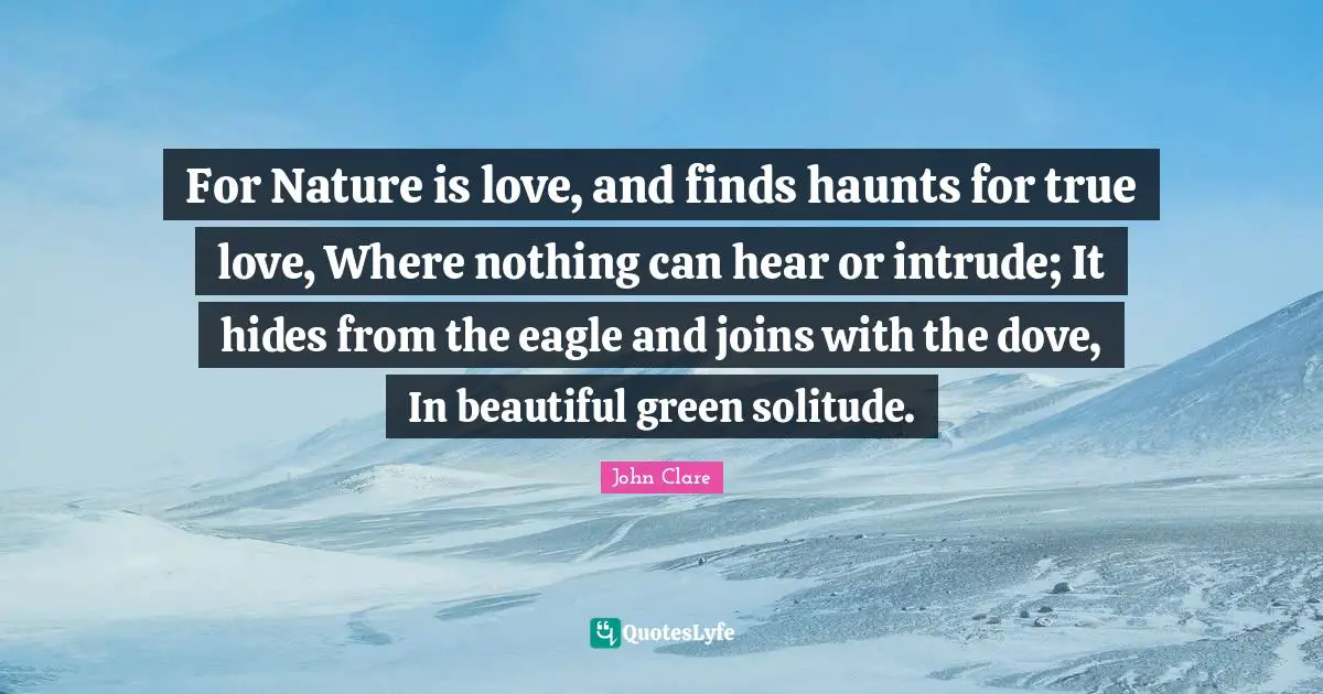 For Nature is love, and finds haunts for true love, Where nothing can hear or intrude; It hides from the eagle and joins with the dove, In beautiful green solitude.