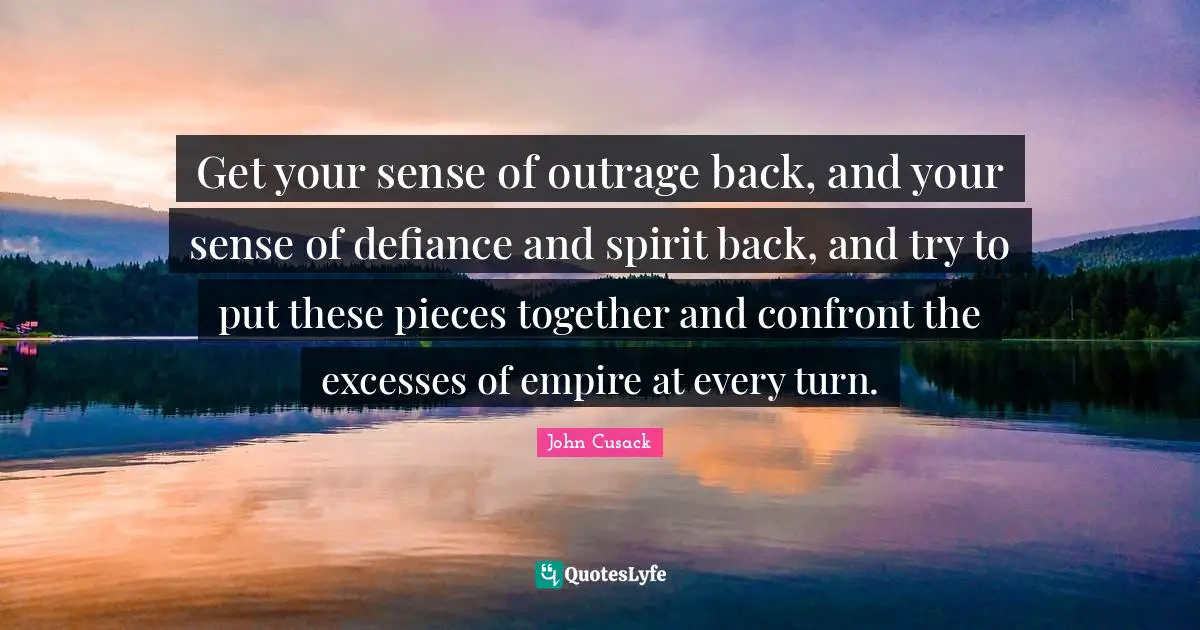 Get your sense of outrage back, and your sense of defiance and spirit back, and try to put these pieces together and confront the excesses of empire at every turn.