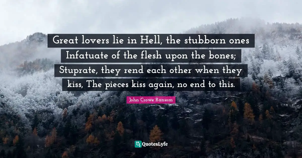 Great lovers lie in Hell, the stubborn ones Infatuate of the flesh upon the bones; Stuprate, they rend each other when they kiss, The pieces kiss again, no end to this.