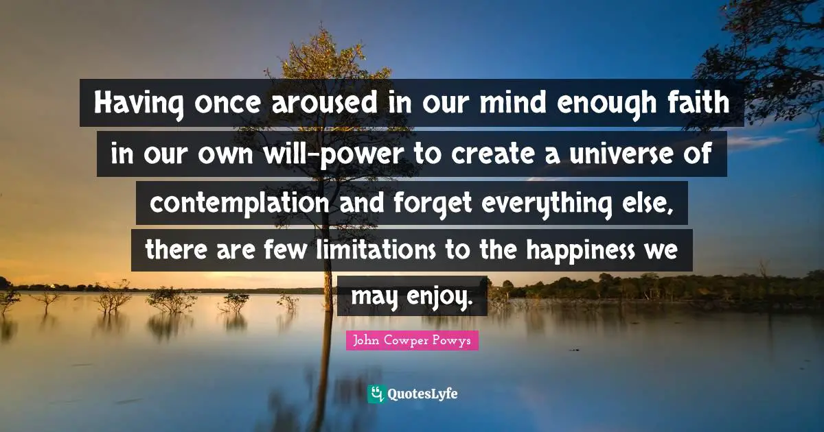 John Cowper Powys Quotes: "Having once aroused in our mind enough faith in our own will-power to create a universe of contemplation and forget everything else, there are few limitations to the happiness we may enjoy."