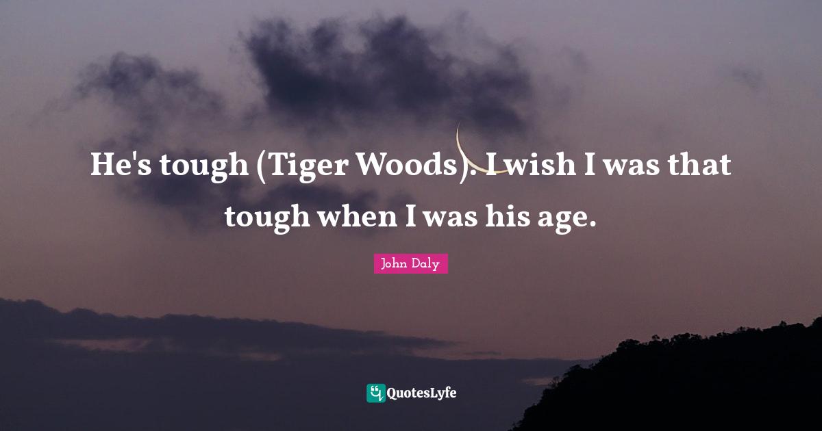 He's tough (Tiger Woods). I wish I was that tough when I was his age.
