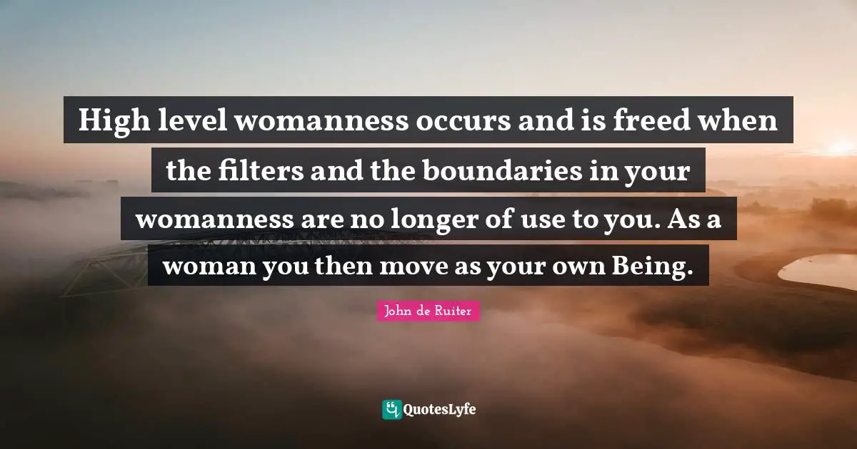 High level womanness occurs and is freed when the filters and the boundaries in your womanness are no longer of use to you. As a woman you then move as your own Being.