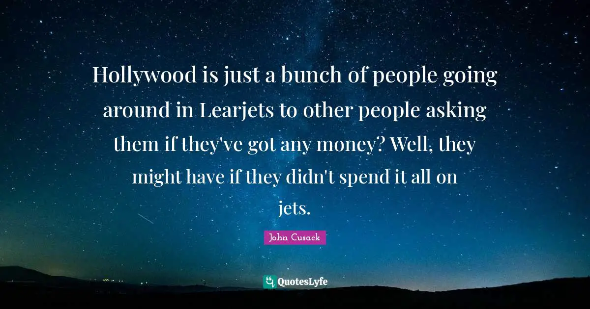 Hollywood is just a bunch of people going around in Learjets to other people asking them if they've got any money? Well, they might have if they didn't spend it all on jets.