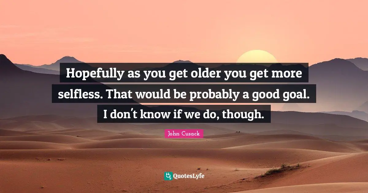 Hopefully as you get older you get more selfless. That would be probably a good goal. I don't know if we do, though.