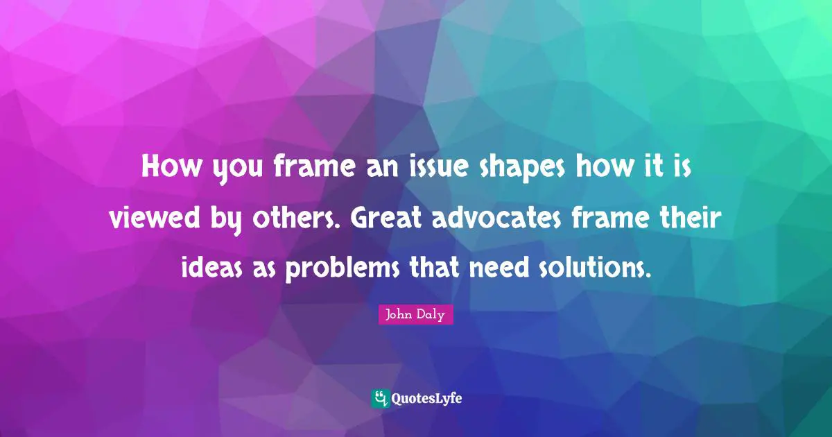 Issues Quotes: "How you frame an issue shapes how it is viewed by others. Great advocates frame their ideas as problems that need solutions."