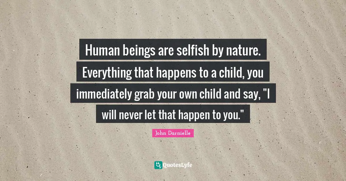 Human beings are selfish by nature. Everything that happens to a child, you immediately grab your own child and say, "I will never let that happen to you."