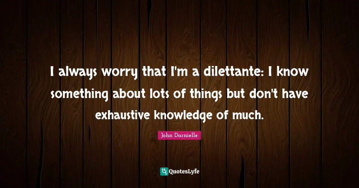 I always worry that I'm a dilettante: I know something about lots of things but don't have exhaustive knowledge of much.