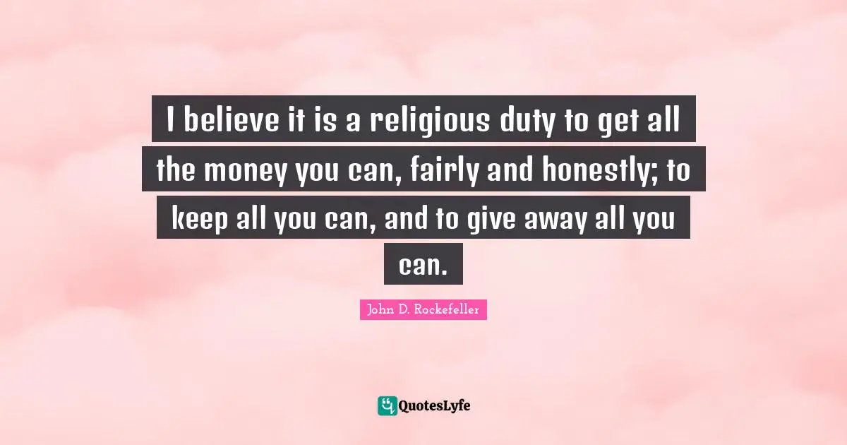 John D. Rockefeller Quotes: "I believe it is a religious duty to get all the money you can, fairly and honestly; to keep all you can, and to give away all you can."