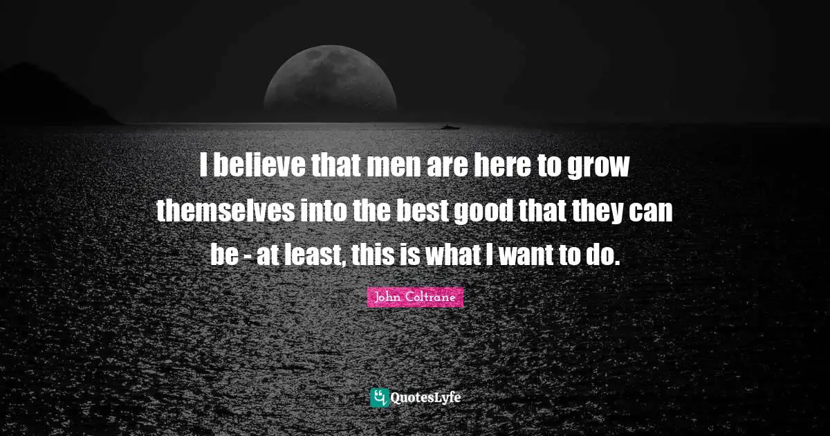 I believe that men are here to grow themselves into the best good that they can be - at least, this is what I want to do.