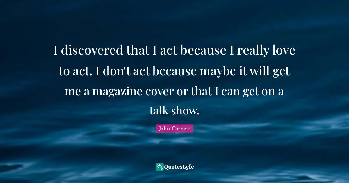 I discovered that I act because I really love to act. I don't act because maybe it will get me a magazine cover or that I can get on a talk show.