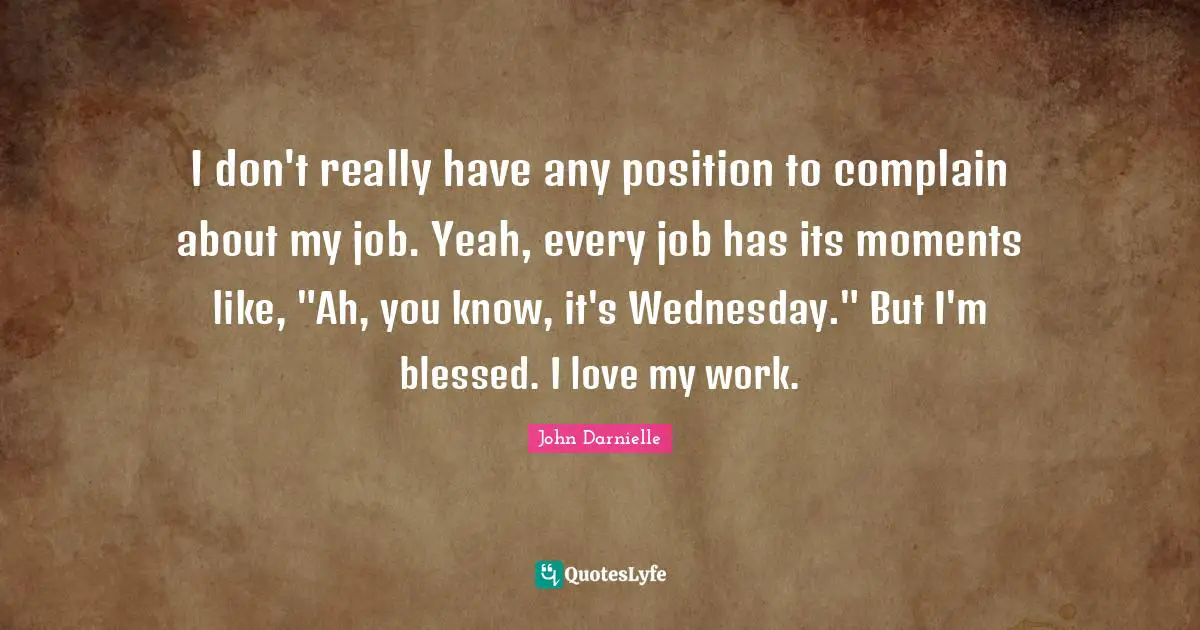 I don't really have any position to complain about my job. Yeah, every job has its moments like, "Ah, you know, it's Wednesday." But I'm blessed. I love my work.
