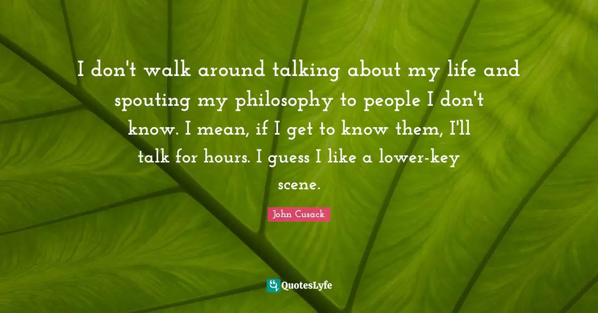 I don't walk around talking about my life and spouting my philosophy to people I don't know. I mean, if I get to know them, I'll talk for hours. I guess I like a lower-key scene.