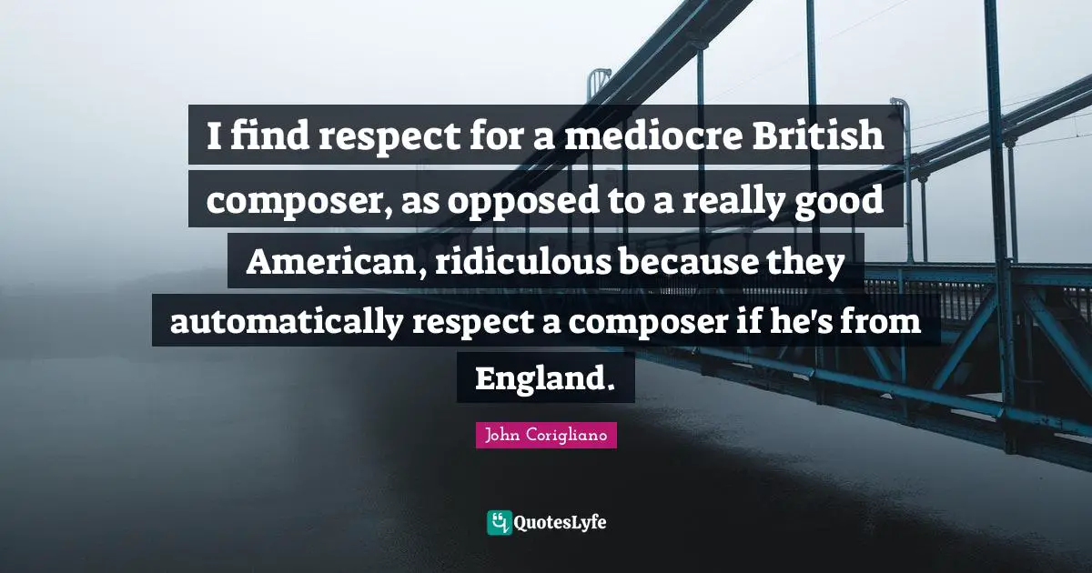 I find respect for a mediocre British composer, as opposed to a really good American, ridiculous because they automatically respect a composer if he's from England.