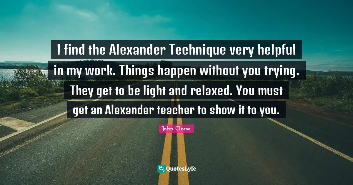 I find the Alexander Technique very helpful in my work. Things happen without you trying. They get to be light and relaxed. You must get an Alexander teacher to show it to you.
