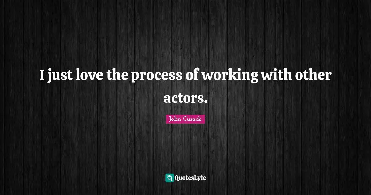 I just love the process of working with other actors.