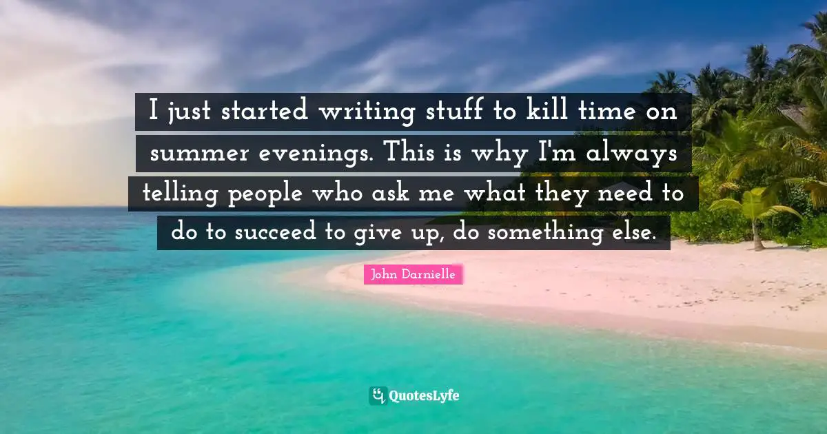 I just started writing stuff to kill time on summer evenings. This is why I'm always telling people who ask me what they need to do to succeed to give up, do something else.
